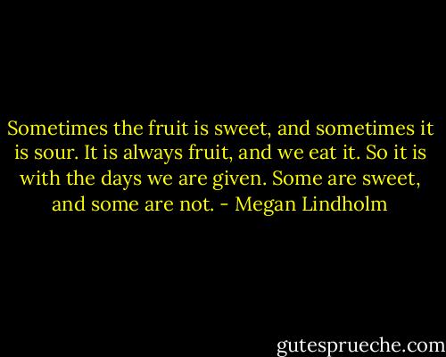 Sometimes the fruit is sweet, and sometimes it is sour. It is always fruit, and we eat it. So it is with the days we are given. Some are sweet, and some are not. - Megan Lindholm