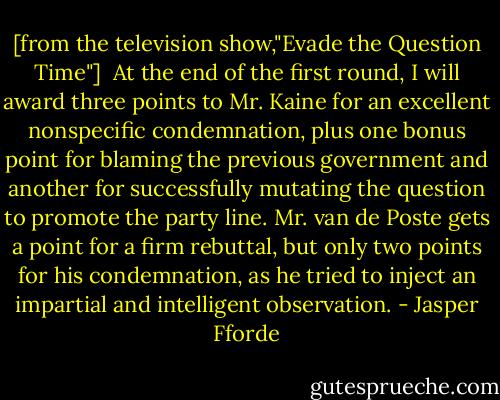 [from the television show,"Evade the Question Time"]<br /><br />At the end of the first round, I will award three points to Mr. Kaine for an excellent nonspecific condemnation, plus one bonus point for blaming the previous government and another for successfully mutating the question to promote the party line. Mr. van de Poste gets a point for a firm rebuttal, but only two points for his condemnation, as he tried to inject an impartial and intelligent observation. - Jasper Fforde
