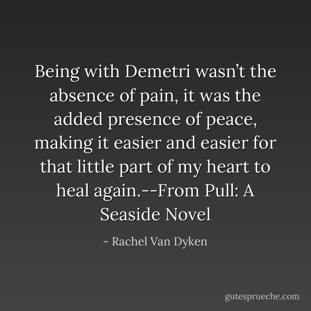 Being with Demetri wasn’t the absence of pain, it was the added presence of peace, making it easier and easier for that little part of my heart to heal again.--From Pull: A Seaside Novel - Rachel Van Dyken