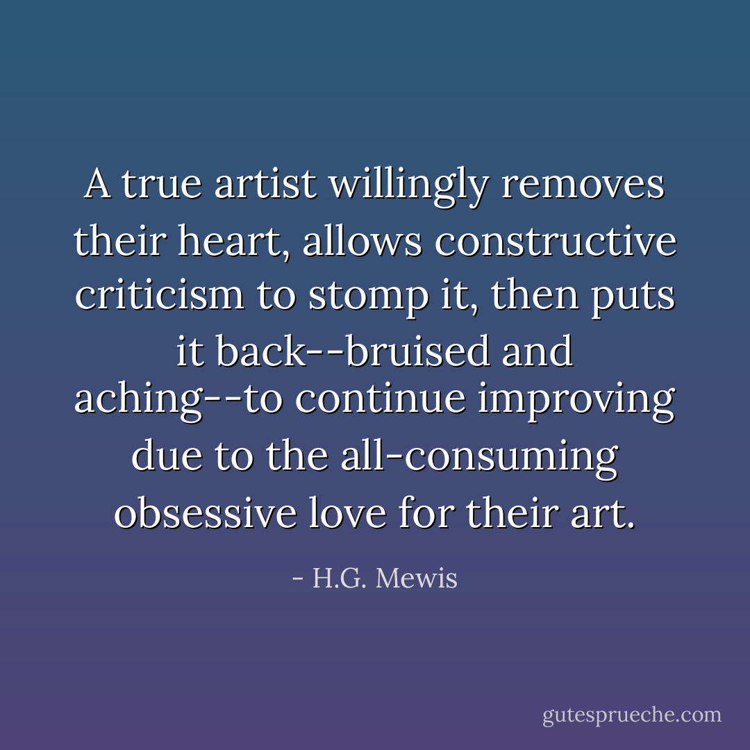 A true artist willingly removes their heart, allows constructive criticism to stomp it, then puts it back--bruised and aching--to continue improving due to the all-consuming obsessive love for their art. - H.G. Mewis