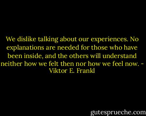 We dislike talking about our experiences. No explanations are needed for those who have been inside, and the others will understand neither how we felt then nor how we feel now. - Viktor E. Frankl