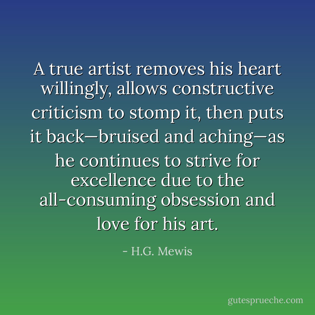A true artist removes his heart willingly, allows constructive criticism to stomp it, then puts it back—bruised and aching—as he continues to strive for excellence due to the all-consuming obsession and love for his art. - H.G. Mewis