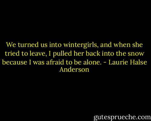 We turned us into wintergirls, and when she tried to leave, I pulled her back into the snow because I was afraid to be alone. - Laurie Halse Anderson