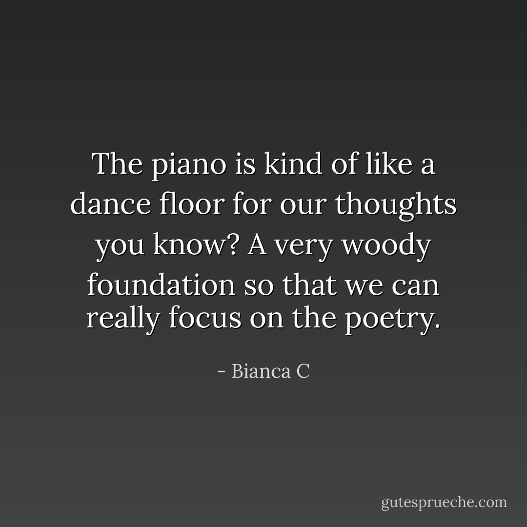 The piano is kind of like a dance floor for our thoughts you know? A very woody foundation so that we can really focus on the poetry. - Bianca C