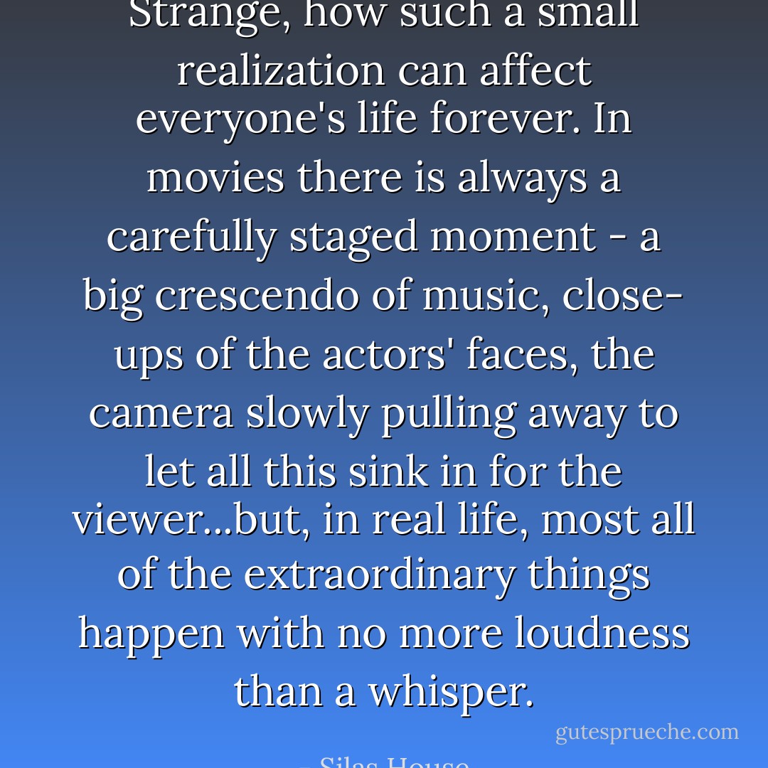 Strange, how such a small realization can affect everyone's life forever. In movies there is always a carefully staged moment - a big crescendo of music, close- ups of the actors' faces, the camera slowly pulling away to let all this sink in for the viewer...but, in real life, most all of the extraordinary things happen with no more loudness than a whisper. - Silas House