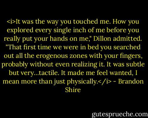 <i>It was the way you touched me. How you explored every single inch of me before you really put your hands on me," Dillon admitted. "That first time we were in bed you searched out all the erogenous zones with your fingers, probably without even realizing it. It was subtle but very…tactile. It made me feel wanted, I mean more than just physically.</i> - Brandon Shire