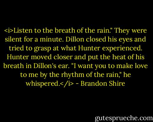 <i>Listen to the breath of the rain."<br />They were silent for a minute. Dillon closed his eyes and tried to grasp at what Hunter experienced. Hunter moved closer and put the heat of his breath in Dillon's ear. "I want you to make love to me by the rhythm of the rain," he whispered.</i> - Brandon Shire