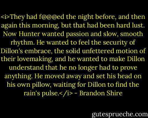 <i>They had f@@@ed the night before, and then again this morning, but that had been hard lust. Now Hunter wanted passion and slow, smooth rhythm. He wanted to feel the security of Dillon's embrace, the solid unfettered motion of their lovemaking, and he wanted to make Dillon understand that he no longer had to prove anything. He moved away and set his head on his own pillow, waiting for Dillon to find the rain's pulse.</i> - Brandon Shire