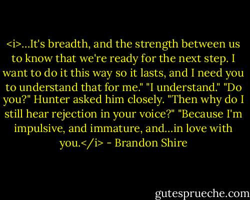 <i>…It's breadth, and the strength between us to know that we're ready for the next step. I want to do it this way so it lasts, and I need you to understand that for me."<br />"I understand."<br />"Do you?" Hunter asked him closely. "Then why do I still hear rejection in your voice?"<br />"Because I'm impulsive, and immature, and…in love with you.</i> - Brandon Shire
