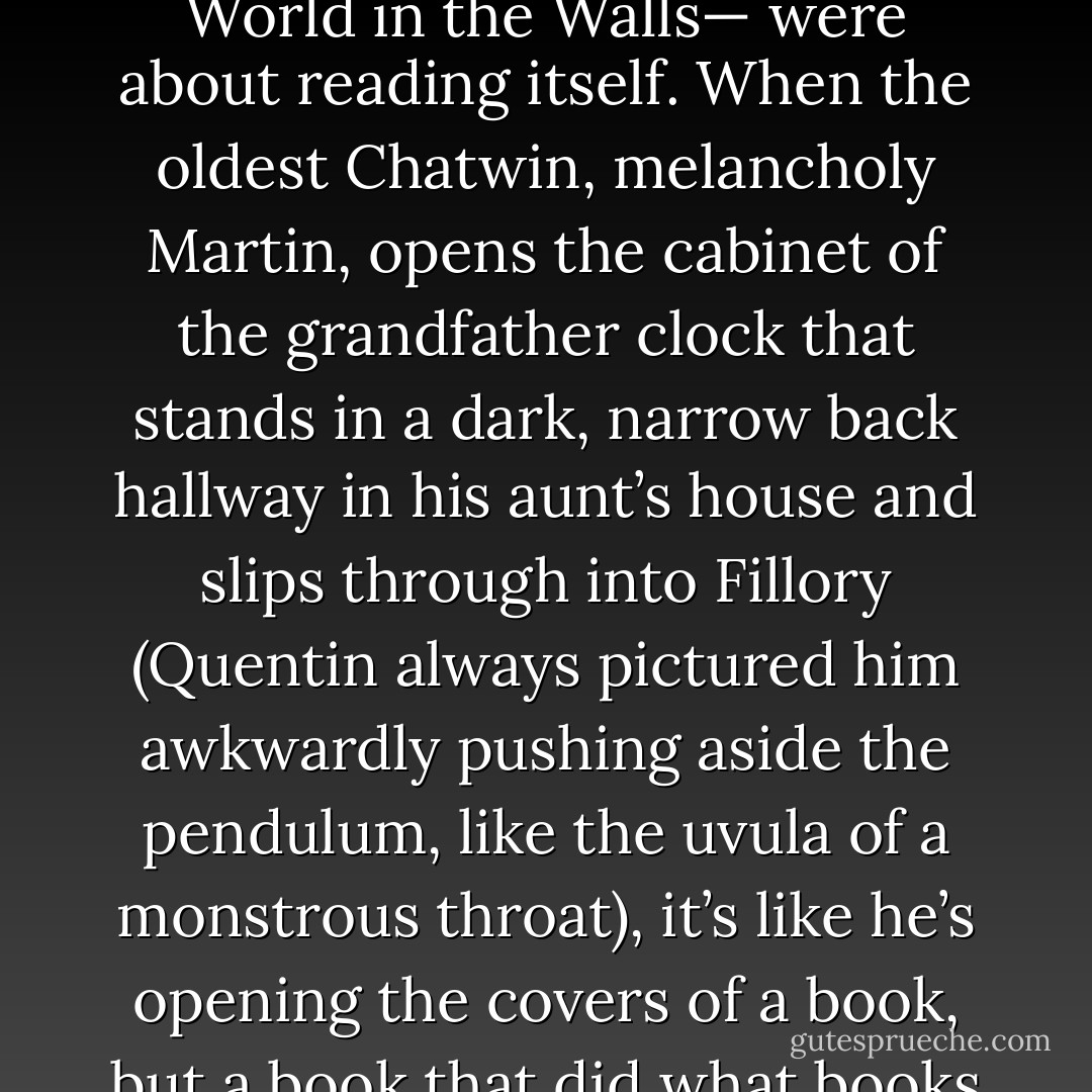 But there was a more seductive, more dangerous truth to Fillory that Quentin couldn’t let go of. It was almost like the Fillory books— especially the first one, The World in the Walls— were about reading itself. When the oldest Chatwin, melancholy Martin, opens the cabinet of the grandfather clock that stands in a dark, narrow back hallway in his aunt’s house and slips through into Fillory (Quentin always pictured him awkwardly pushing aside the pendulum, like the uvula of a monstrous throat), it’s like he’s opening the covers of a book, but a book that did what books always promised to do and never actually quite did: get you out, really out, of where you were and into somewhere better. - Lev Grossman