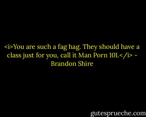 <i>You are such a fag hag. They should have a class just for you, call it Man Porn 101.</i> - Brandon Shire