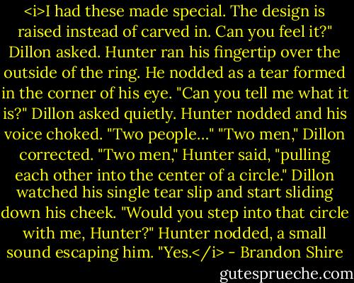 <i>I had these made special. The design is raised instead of carved in. Can you feel it?" Dillon asked.<br />Hunter ran his fingertip over the outside of the ring. He nodded as a tear formed in the corner of his eye.<br />"Can you tell me what it is?" Dillon asked quietly.<br />Hunter nodded and his voice choked. "Two people…"<br />"Two men," Dillon corrected.<br />"Two men," Hunter said, "pulling each other into the center of a circle."<br />Dillon watched his single tear slip and start sliding down his cheek. "Would you step into that circle with me, Hunter?"<br />Hunter nodded, a small sound escaping him. "Yes.</i> - Brandon Shire