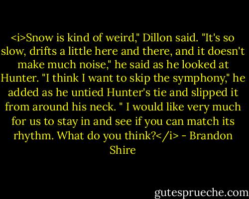 <i>Snow is kind of weird," Dillon said. "It's so slow, drifts a little here and there, and it doesn't make much noise," he said as he looked at Hunter. "I think I want to skip the symphony," he added as he untied Hunter's tie and slipped it from around his neck. " I would like very much for us to stay in and see if you can match its rhythm. What do you think?</i> - Brandon Shire