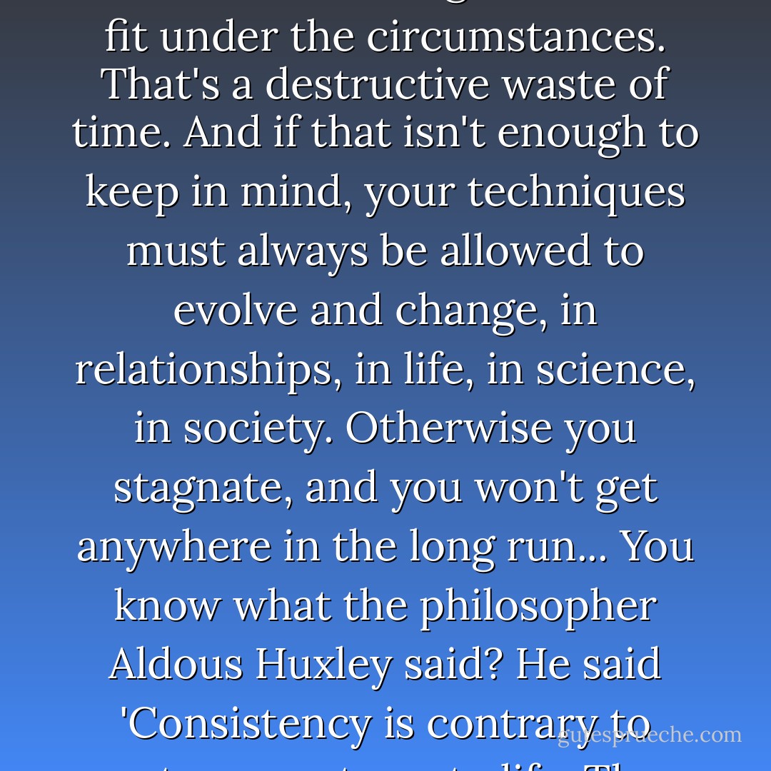So, whenever you find yourself putting forth great effort without success, you're trying to force something that won't fit under the circumstances. That's a destructive waste of time. And if that isn't enough to keep in mind, your techniques must always be allowed to evolve and change, in relationships, in life, in science, in society. Otherwise you stagnate, and you won't get anywhere in the long run... You know what the philosopher Aldous Huxley said? He said 'Consistency is contrary to nature, contrary to life. The only completely consistent people are the dead. - Tony Vigorito