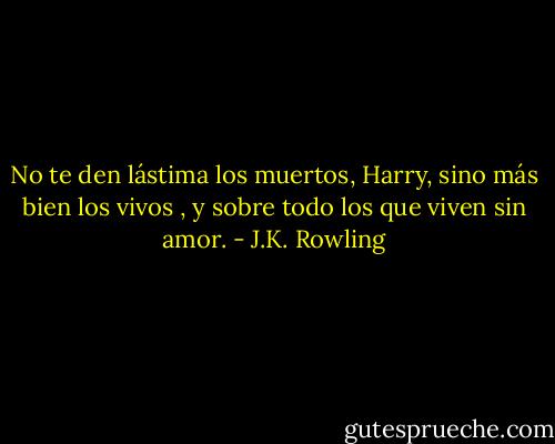 No te den lástima los muertos, Harry, sino más bien los vivos , y sobre todo los que viven sin amor. - J.K. Rowling