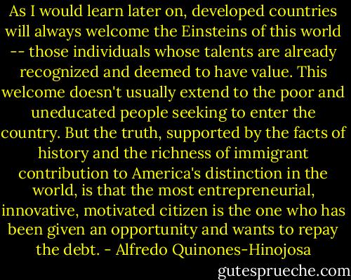 As I would learn later on, developed countries will always welcome the Einsteins of this world -- those individuals whose talents are already recognized and deemed to have value. This welcome doesn't usually extend to the poor and uneducated people seeking to enter the country. But the truth, supported by the facts of history and the richness of immigrant contribution to America's distinction in the world, is that the most entrepreneurial, innovative, motivated citizen is the one who has been given an opportunity and wants to repay the debt. - Alfredo Quinones-Hinojosa
