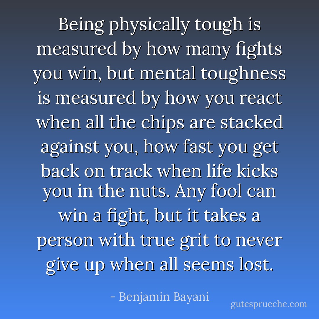 Being physically tough is measured by how many fights you win, but mental toughness is measured by how you react when all the chips are stacked against you, how fast you get back on track when life kicks you in the nuts. Any fool can win a fight, but it takes a person with true grit to never give up when all seems lost. - Benjamin Bayani