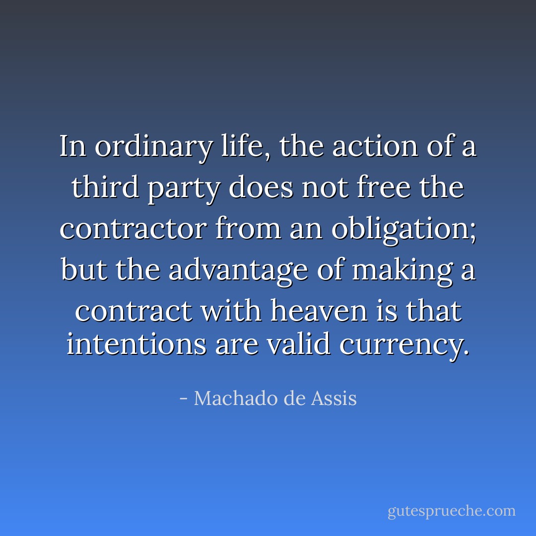 In ordinary life, the action of a third party does not free the contractor from an obligation; but the advantage of making a contract with heaven is that intentions are valid currency. - Machado de Assis