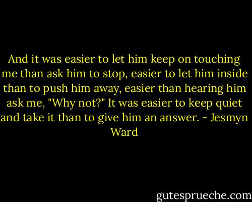 And it was easier to let him keep on touching me than ask him to stop, easier to let him inside than to push him away, easier than hearing him ask me, "Why not?" It was easier to keep quiet and take it than to give him an answer. - Jesmyn Ward
