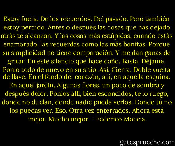 Estoy fuera. De los recuerdos. Del pasado. Pero también estoy perdido. Antes o<br />después las cosas que has dejado atrás te alcanzan. Y las cosas más estúpidas, cuando estás<br />enamorado, las recuerdas como las más bonitas. Porque su simplicidad no tiene<br />comparación. Y me dan ganas de gritar. En este silencio que hace daño. Basta. Déjame.<br />Ponlo todo de nuevo en su sitio. Así. Cierra. Doble vuelta de llave. En el fondo del corazón,<br />allí, en aquella esquina. En aquel jardín. Algunas flores, un poco de sombra y después dolor.<br />Ponlos allí, bien escondidos, te lo ruego, donde no duelan, donde nadie pueda verlos. Donde<br />tú no los puedas ver. Eso. Otra vez enterrados. Ahora está mejor. Mucho mejor. - Federico Moccia