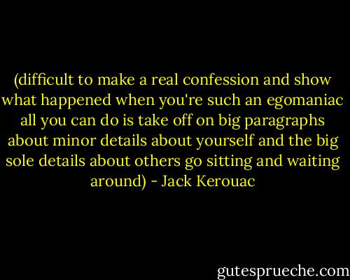 (difficult to make a real confession and show what happened when you're such an egomaniac all you can do is take off on big paragraphs about minor details about yourself and the big sole details about others go sitting and waiting around) - Jack Kerouac