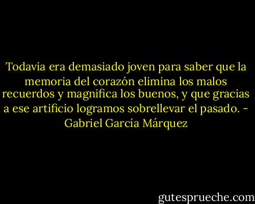 Todavia era demasiado joven para saber que la memoria del corazón elimina los malos recuerdos y magnifica los buenos, y que gracias a ese artificio<br />logramos sobrellevar el pasado. - Gabriel García Márquez