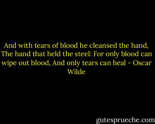 And with tears of blood he cleansed the hand,<br />The hand that held the steel:<br />For only blood can wipe out blood,<br />And only tears can heal - Oscar Wilde
