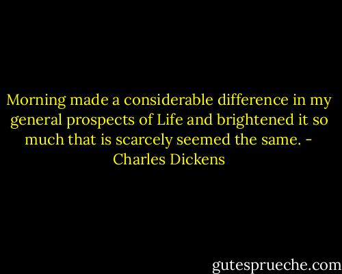Morning made a considerable difference in my general prospects of Life and brightened it so much that is scarcely seemed the same. - Charles Dickens