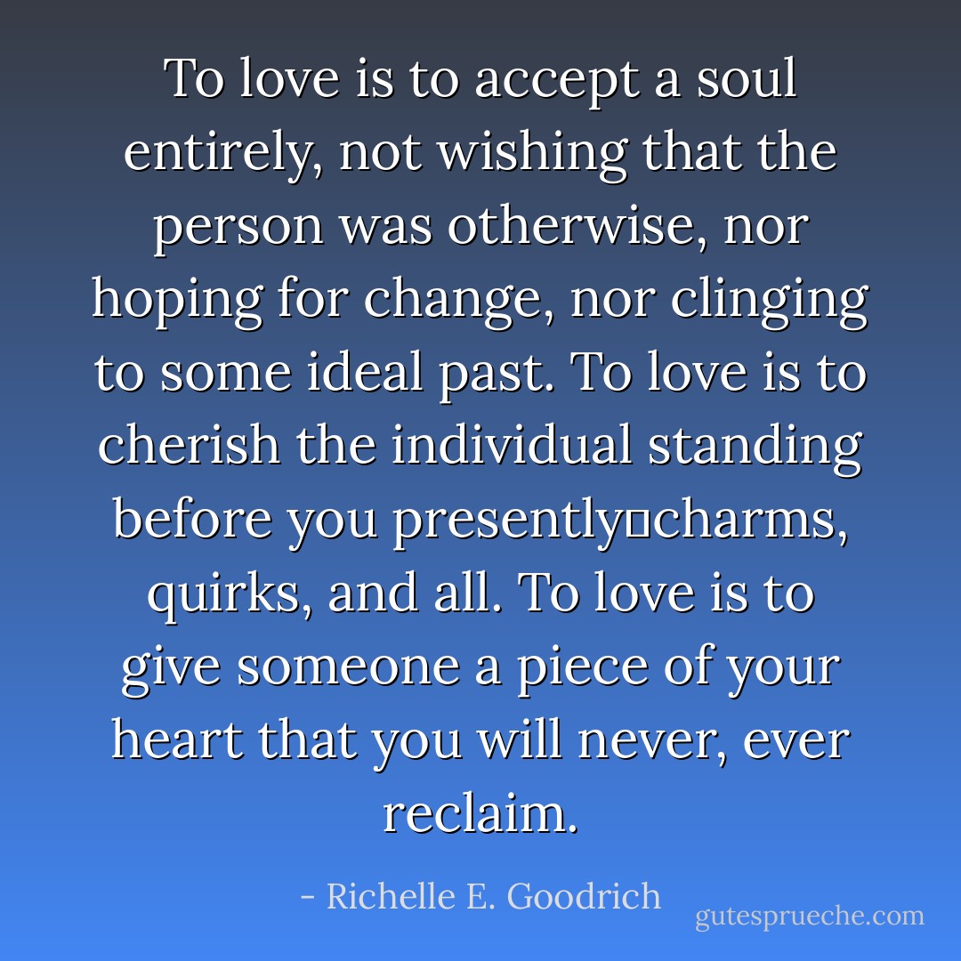 To love is to accept a soul entirely, not wishing that the person was otherwise, nor hoping for change, nor clinging to some ideal past. To love is to cherish the individual standing before you presently―charms, quirks, and all. To love is to give someone a piece of your heart that you will never, ever reclaim. - Richelle E. Goodrich