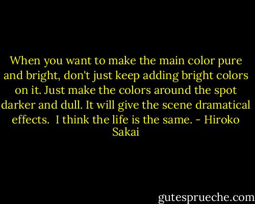 When you want to make the main color pure and bright, don't just keep adding bright colors on it. Just make the colors around the spot darker and dull. It will give the scene dramatical effects.<br /><br />I think the life is the same. - Hiroko Sakai