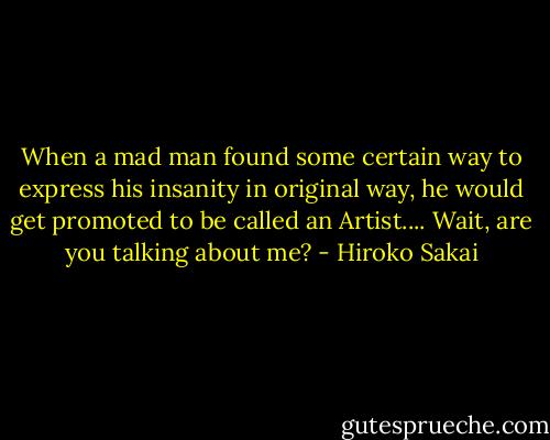 When a mad man found some certain way to express his insanity in original way, he would get promoted to be called an Artist.... Wait, are you talking about me? - Hiroko Sakai