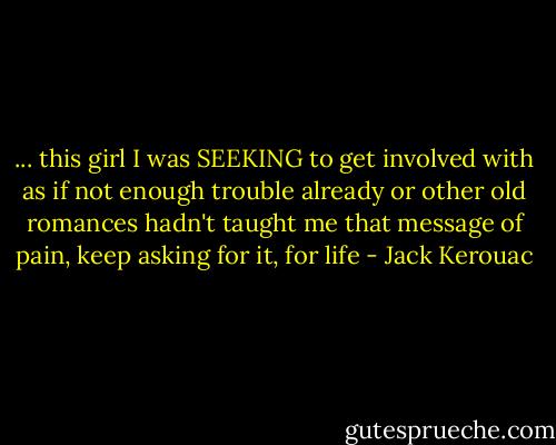 ... this girl I was SEEKING to get involved with as if not enough trouble already or other old romances hadn't taught me that message of pain, keep asking for it, for life - Jack Kerouac