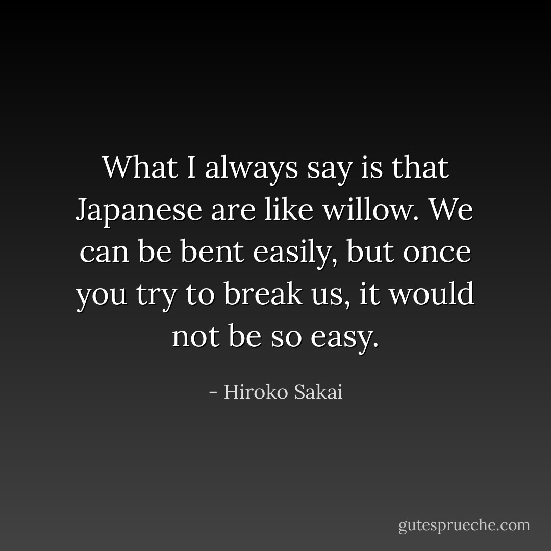 What I always say is that Japanese are like willow. We can be bent easily, but once you try to break us, it would not be so easy. - Hiroko Sakai
