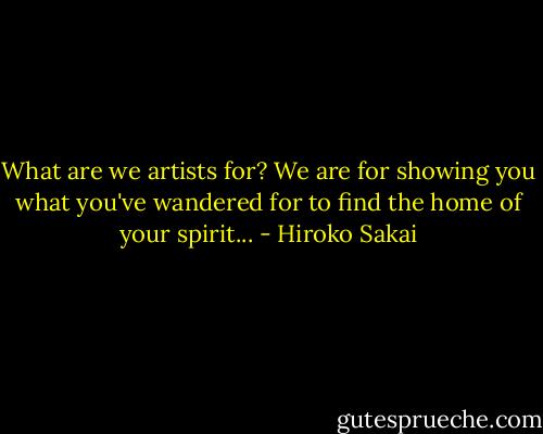 What are we artists for? We are for showing you what you've wandered for to find the home of your spirit... - Hiroko Sakai