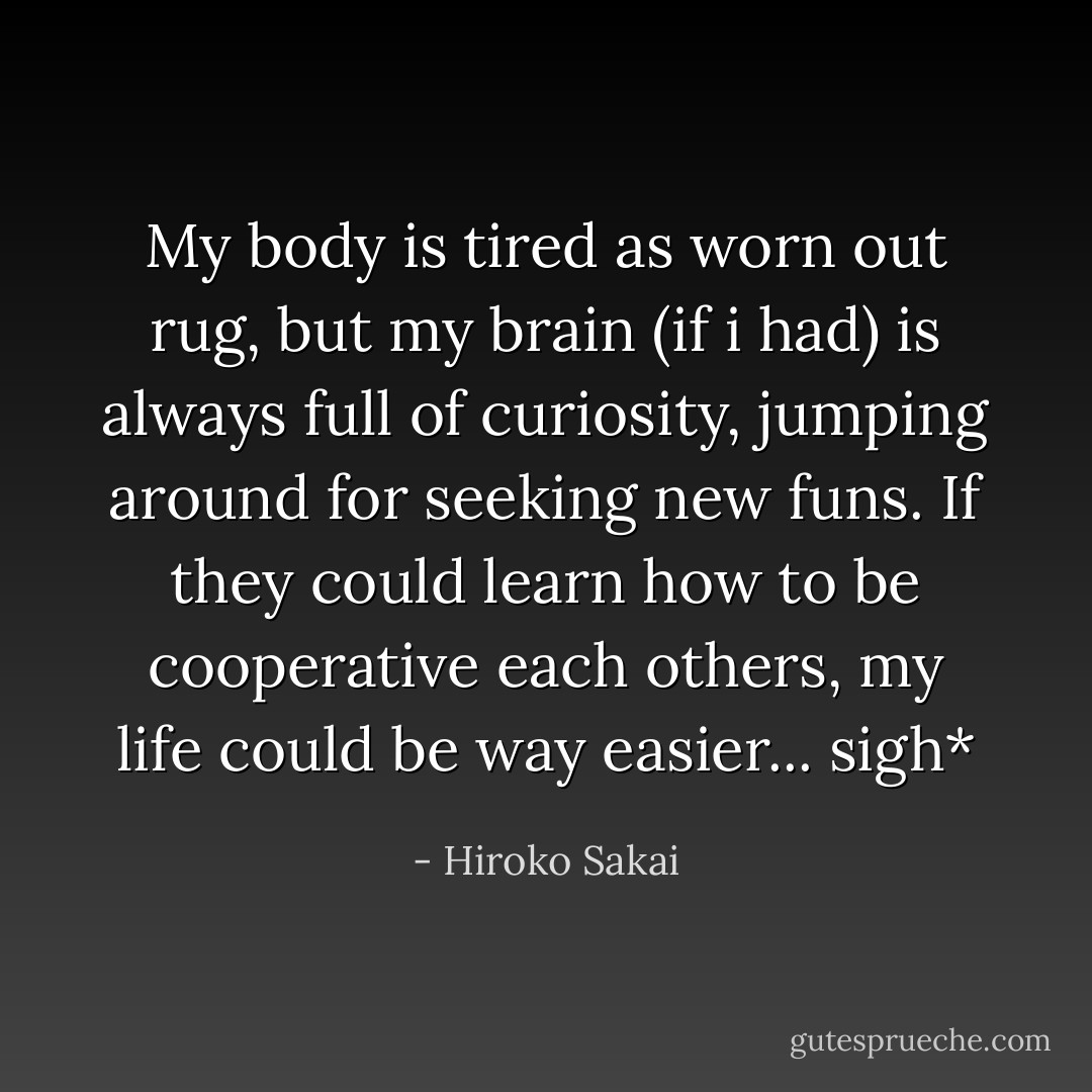 My body is tired as worn out rug, but my brain (if i had) is always full of curiosity, jumping around for seeking new funs. If they could learn how to be cooperative each others, my life could be way easier... sigh* - Hiroko Sakai