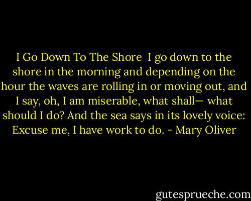 I Go Down To The Shore<br /><br />I go down to the shore in the morning<br />and depending on the hour the waves<br />are rolling in or moving out,<br />and I say, oh, I am miserable,<br />what shall—<br />what should I do? And the sea says<br />in its lovely voice:<br />Excuse me, I have work to do. - Mary Oliver