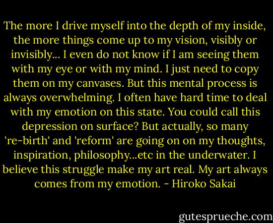 The more I drive myself into the depth of my inside, the more things come up to my vision, visibly or invisibly... I even do not know if I am seeing them with my eye or with my mind. I just need to copy them on my canvases. But this mental process is always overwhelming. I often have hard time to deal with my emotion on this state. You could call this depression on surface? But actually, so many 're-birth' and 'reform' are going on on my thoughts, inspiration, philosophy...etc in the underwater. I believe this struggle make my art real. My art always comes from my emotion. - Hiroko Sakai