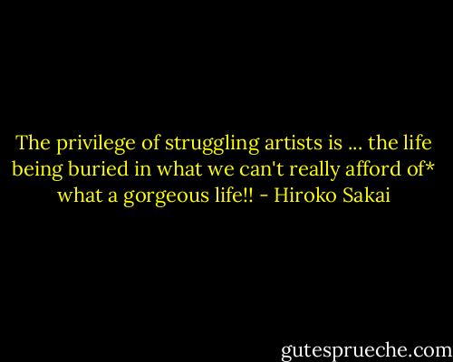 The privilege of struggling artists is ... the life being buried in what we can't really afford of* what a gorgeous life!! - Hiroko Sakai