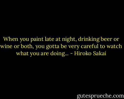 When you paint late at night, drinking beer or wine or both, you gotta be very careful to watch what you are doing... - Hiroko Sakai