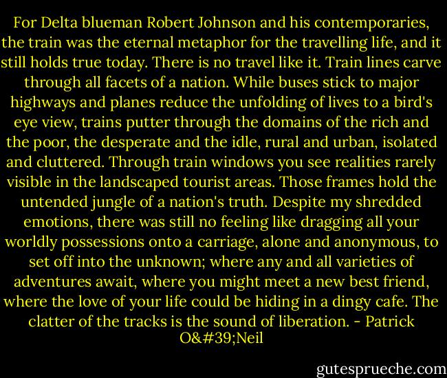 For Delta blueman Robert Johnson and his contemporaries, the train was the eternal metaphor for the travelling life, and it still holds true today. There is no travel like it. Train lines carve through all facets of a nation. While buses stick to major highways and planes reduce the unfolding of lives to a bird's eye view, trains putter through the domains of the rich and the poor, the desperate and the idle, rural and urban, isolated and cluttered. Through train windows you see realities rarely visible in the landscaped tourist areas. Those frames hold the untended jungle of a nation's truth. Despite my shredded emotions, there was still no feeling like dragging all your worldly possessions onto a carriage, alone and anonymous, to set off into the unknown; where any and all varieties of adventures await, where you might meet a new best friend, where the love of your life could be hiding in a dingy cafe. The clatter of the tracks is the sound of liberation. - Patrick O'Neil