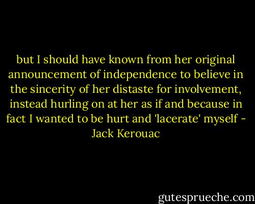 but I should have known from her original announcement of independence to believe in the sincerity of her distaste for involvement, instead hurling on at her as if and because in fact I wanted to be hurt and 'lacerate' myself - Jack Kerouac