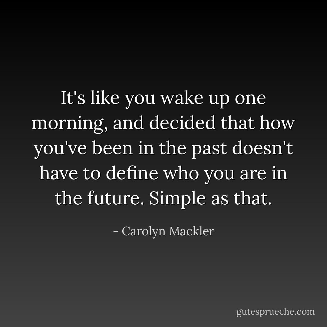 It's like you wake up one morning, and decided that how you've been in the past doesn't have to define who you are in the future. Simple as that. - Carolyn Mackler
