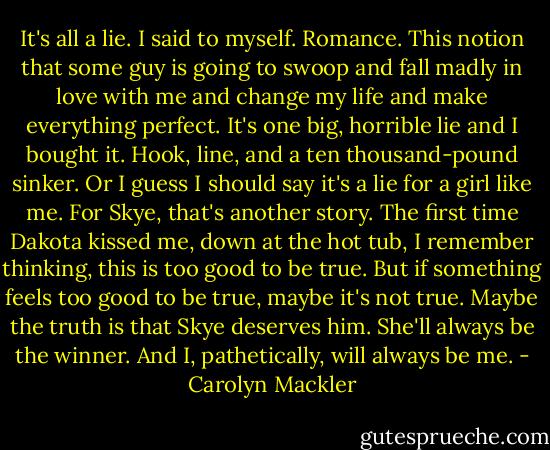 It's all a lie. I said to myself. Romance. This notion that some guy is going to swoop and fall madly in love with me and change my life and make everything perfect. It's one big, horrible lie and I bought it. Hook, line, and a ten thousand-pound sinker. Or I guess I should say it's a lie for a girl like me. For Skye, that's another story. The first time Dakota kissed me, down at the hot tub, I remember thinking, this is too good to be true. But if something feels too good to be true, maybe it's not true. Maybe the truth is that Skye deserves him. She'll always be the winner. And I, pathetically, will always be me. - Carolyn Mackler