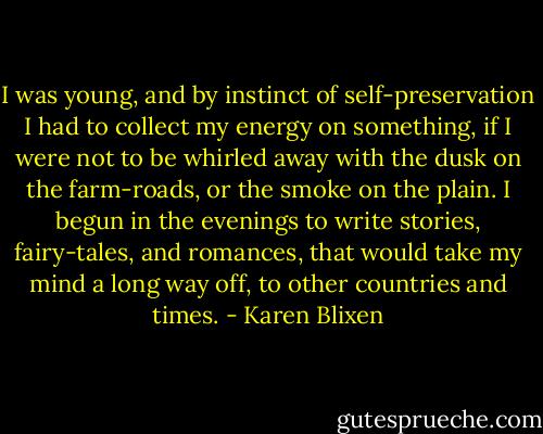 I was young, and by instinct of self-preservation I had to collect my energy on something, if I were not to be whirled away with the dusk on the farm-roads, or the smoke on the plain. I begun in the evenings to write stories, fairy-tales, and romances, that would take my mind a long way off, to other countries and times. - Karen Blixen
