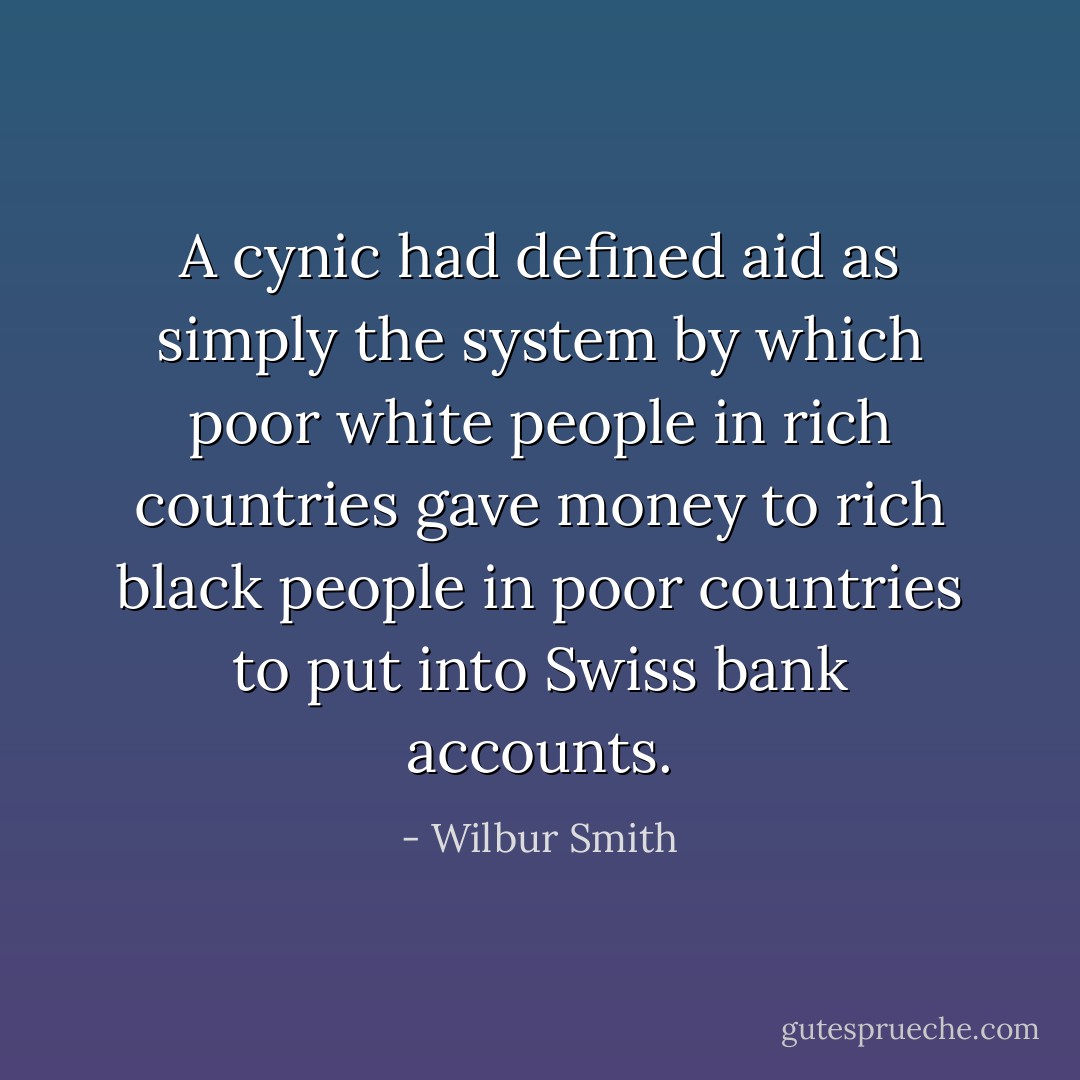 A cynic had defined aid as simply the system by which poor white people in rich countries gave money to rich black people in poor countries to put into Swiss bank accounts. - Wilbur Smith