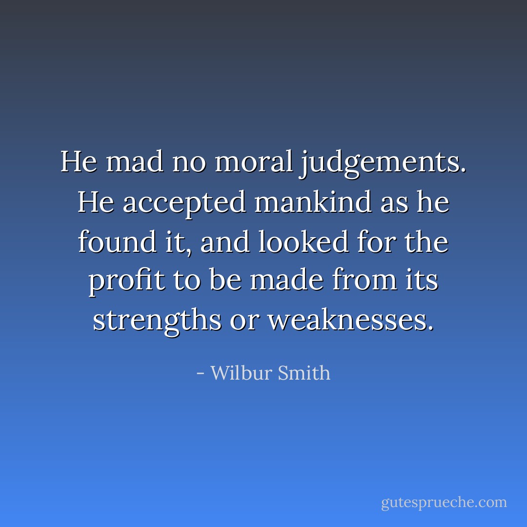 He mad no moral judgements. He accepted mankind as he found it, and looked for the profit to be made from its strengths or weaknesses. - Wilbur Smith