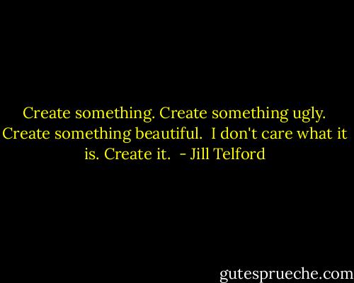 Create something. Create something ugly. Create something beautiful.  I don't care what it is. Create it.  - Jill Telford