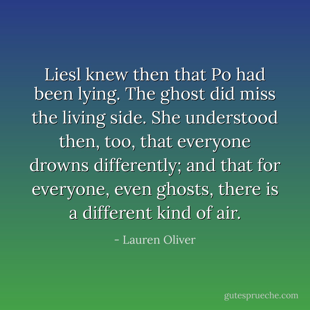 Liesl knew then that Po had been lying. The ghost did miss the living side. She understood then, too, that everyone drowns differently; and that for everyone, even ghosts, there is a different kind of air. - Lauren Oliver