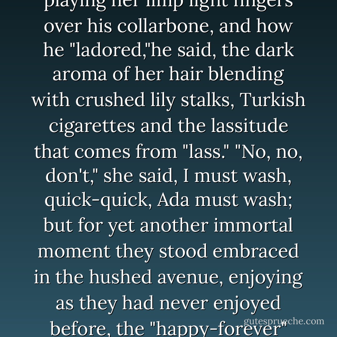 They stood brow to brow, brown to white, black to black, he supporting her elbows, she playing her limp light fingers over his collarbone, and how he "ladored,"he said, the dark aroma of her hair blending with crushed lily stalks, Turkish cigarettes and the lassitude that comes from "lass." "No, no, don't," she said, I must wash, quick-quick, Ada must wash; but for yet another immortal moment they stood embraced in the hushed avenue, enjoying as they had never enjoyed before, the "happy-forever" feeling at the end of never-ending fairy tales. - Vladimir Mayakovsky