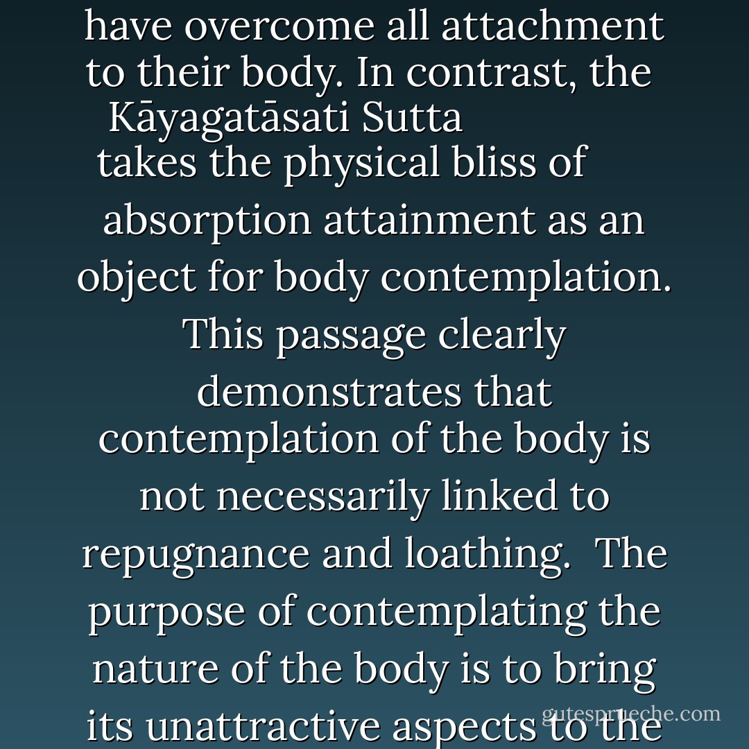 Although contemplating the nature of the body highlights its less attractive features, the purpose of the exercise is not to demonize the body. While it is certainly true that at times the discourses describe the human body in rather negative terms, some of these instances occur in a particular context in which the point being made is that the speakers in question have overcome all attachment to their body. In contrast, the <i>
  <a href="http://www.yellowrobe.com/component/content/article/120-majjhima-nikaya/325-kyagatsati-sutta-mindfulness-of-the-body.html" rel="nofollow noopener">Kāyagatāsati Sutta</a>
</i> takes the physical bliss of absorption attainment as an object for body contemplation. This passage clearly demonstrates that contemplation of the body is not necessarily linked to repugnance and loathing.<br /><br />The purpose of contemplating the nature of the body is to bring its unattractive aspects to the forefront of one's attention, thereby placing the attractive aspects previously emphasized in a more balanced context. The aim is a balanced and detached attitude towards the body. With such a balanced attitude, one sees the body merely as a product of conditions, a product with which one need not identify. - Bhikkhu Anālayo